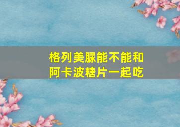 格列美脲能不能和阿卡波糖片一起吃