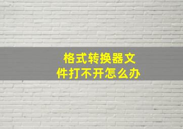 格式转换器文件打不开怎么办