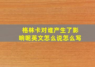 格林卡对谁产生了影响呢英文怎么说怎么写