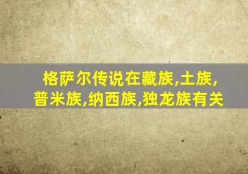 格萨尔传说在藏族,土族,普米族,纳西族,独龙族有关