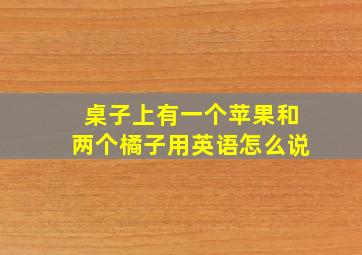 桌子上有一个苹果和两个橘子用英语怎么说