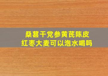 桑葚干党参黄芪陈皮红枣大麦可以泡水喝吗