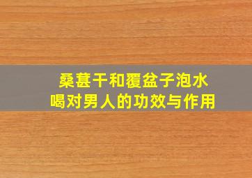 桑葚干和覆盆子泡水喝对男人的功效与作用