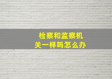 检察和监察机关一样吗怎么办