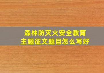 森林防灭火安全教育主题征文题目怎么写好