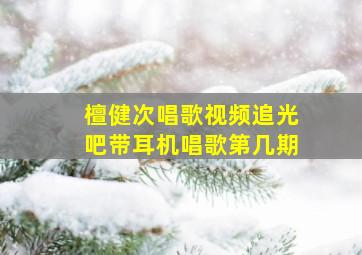 檀健次唱歌视频追光吧带耳机唱歌第几期