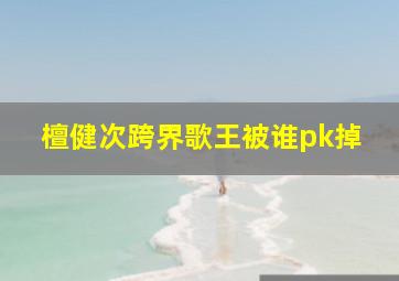 檀健次跨界歌王被谁pk掉