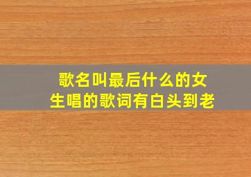 歌名叫最后什么的女生唱的歌词有白头到老