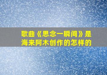 歌曲《思念一瞬间》是海来阿木创作的怎样的