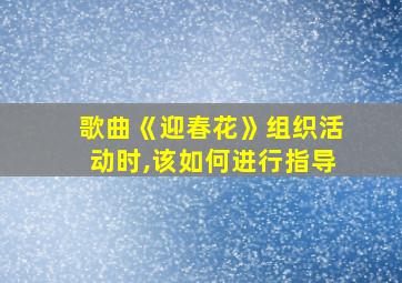 歌曲《迎春花》组织活动时,该如何进行指导