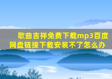 歌曲吉祥免费下载mp3百度网盘链接下载安装不了怎么办