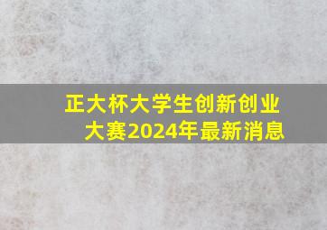 正大杯大学生创新创业大赛2024年最新消息