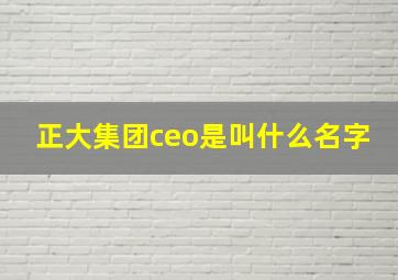 正大集团ceo是叫什么名字