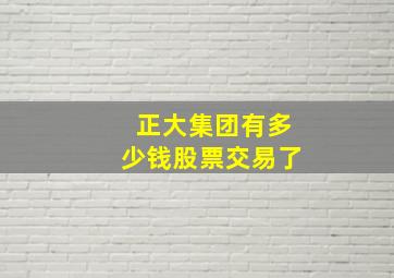 正大集团有多少钱股票交易了