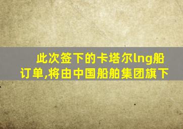 此次签下的卡塔尔lng船订单,将由中国船舶集团旗下