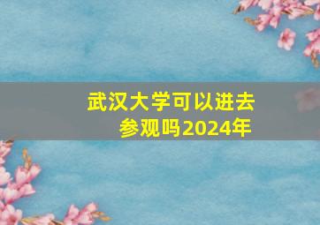 武汉大学可以进去参观吗2024年