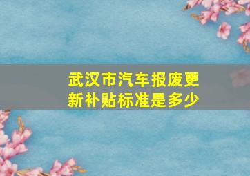 武汉市汽车报废更新补贴标准是多少