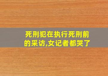 死刑犯在执行死刑前的采访,女记者都哭了