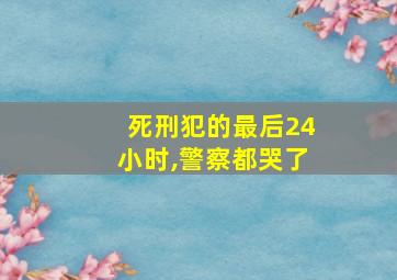 死刑犯的最后24小时,警察都哭了