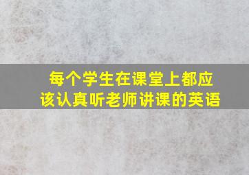 每个学生在课堂上都应该认真听老师讲课的英语