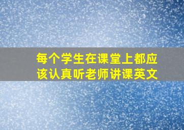 每个学生在课堂上都应该认真听老师讲课英文