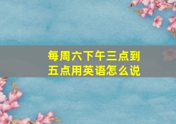 每周六下午三点到五点用英语怎么说