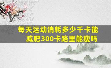 每天运动消耗多少千卡能减肥300卡路里能瘦吗