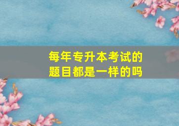 每年专升本考试的题目都是一样的吗