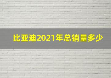 比亚迪2021年总销量多少