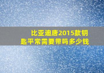 比亚迪唐2015款钥匙平常需要带吗多少钱