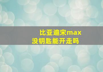 比亚迪宋max没钥匙能开走吗