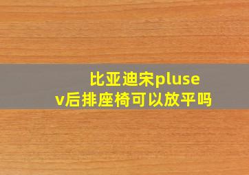 比亚迪宋plusev后排座椅可以放平吗