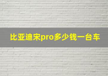 比亚迪宋pro多少钱一台车