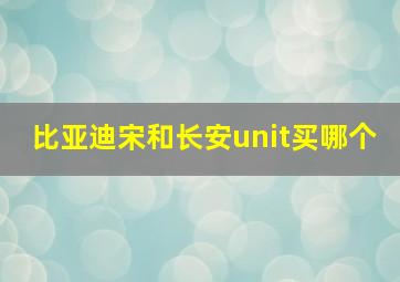 比亚迪宋和长安unit买哪个