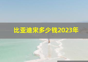 比亚迪宋多少钱2023年