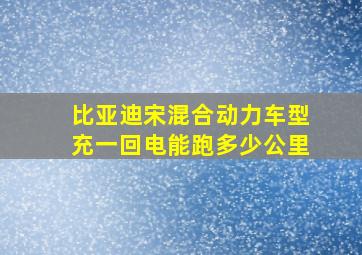 比亚迪宋混合动力车型充一回电能跑多少公里