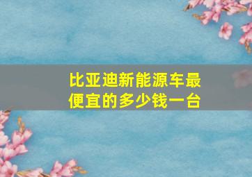 比亚迪新能源车最便宜的多少钱一台