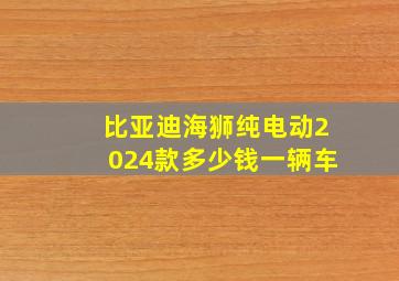 比亚迪海狮纯电动2024款多少钱一辆车