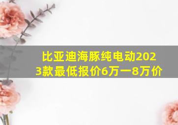 比亚迪海豚纯电动2023款最低报价6万一8万价