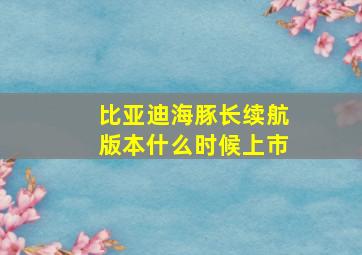 比亚迪海豚长续航版本什么时候上市