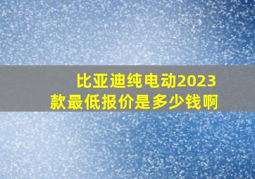 比亚迪纯电动2023款最低报价是多少钱啊