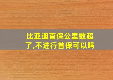 比亚迪首保公里数超了,不进行首保可以吗