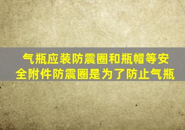 气瓶应装防震圈和瓶帽等安全附件防震圈是为了防止气瓶