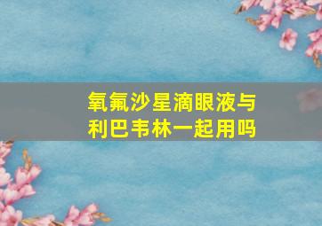 氧氟沙星滴眼液与利巴韦林一起用吗