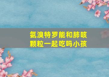 氨溴特罗能和肺咳颗粒一起吃吗小孩