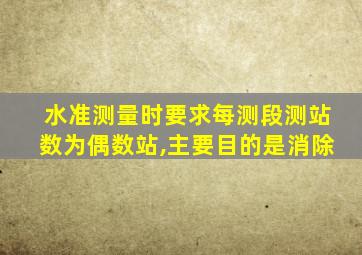 水准测量时要求每测段测站数为偶数站,主要目的是消除