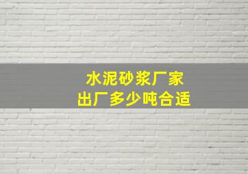 水泥砂浆厂家出厂多少吨合适