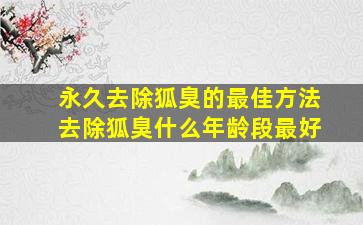 永久去除狐臭的最佳方法去除狐臭什么年龄段最好