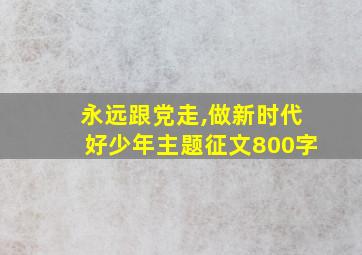 永远跟党走,做新时代好少年主题征文800字