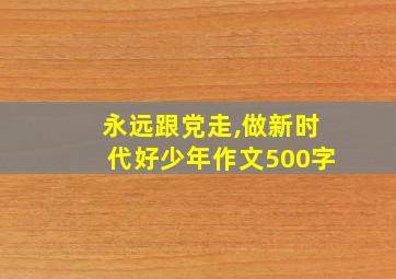 永远跟党走,做新时代好少年作文500字